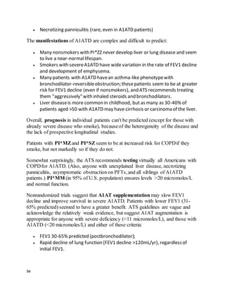 94
 Necrotizing panniculitis (rare, even in A1ATD patients)
The manifestations of A1ATD are complex and difficult to predict:
 Many nonsmokers with PI*ZZ never develop liver or lung disease and seem
to live a near-normallifespan.
 Smokers with severeA1ATD have wide variation in the rate of FEV1 decline
and development of emphysema.
 Many patients with A1ATD havean asthma-like phenotypewith
bronchodilator-reversibleobstruction; thesepatients seem to be at greater
risk for FEV1 decline (even if nonsmokers), and ATS recommends treating
them "aggressively"with inhaled steroids and bronchodilators.
 Liver diseaseis more common in childhood, but as many as 30-40% of
patients aged >50 with A1ATD may have cirrhosis or carcinoma of the liver.
Overall, prognosis in individual patients can't be predicted (except for those with
already severe disease who smoke), becauseof the heterogeneity of the disease and
the lack of prospective longitudinal studies.
Patients with PI*MZand PI*SZ seem to be at increased risk for COPDif they
smoke, but not markedly so if they do not.
Somewhat surprisingly, the ATS recommends testing virtually all Americans with
COPDfor A1ATD. (Also, anyone with unexplained liver disease, necrotizing
panniculitis, asymptomatic obstruction on PFTs, and all siblings of A1ATD
patients.) PI*MM (in 95% of U.S. population) ensures levels >20 micromoles/L
and normal function.
Nonrandomized trials suggest that A1AT supplementation may slow FEV1
decline and improve survival in severe A1ATD. Patients with lower FEV1 (31-
65% predicted) seemed to have a greater benefit. ATS guidelines are vague and
acknowledge the relatively weak evidence, but suggest A1AT augmentation is
appropriate for anyone with severe deficiency (<11 micromoles/L), and those with
A1ATD (<20 micromoles/L) and either of these criteria:
 FEV1 30-65% predicted (postbronchodilator);
 Rapid decline of lung function (FEV1 decline >120mL/yr), regardlessof
initial FEV1.
 