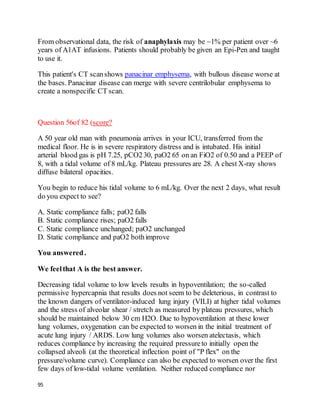 95
From observational data, the risk of anaphylaxis may be ~1% per patient over ~6
years of A1AT infusions. Patients should probably be given an Epi-Pen and taught
to use it.
This patient's CT scanshows panacinar emphysema, with bullous disease worse at
the bases. Panacinar disease can merge with severe centrilobular emphysema to
create a nonspecific CT scan.
Question 56of 82 (score?
A 50 year old man with pneumonia arrives in your ICU, transferred from the
medical floor. He is in severe respiratory distress and is intubated. His initial
arterial blood gas is pH 7.25, pCO230, paO2 65 on an FiO2 of 0.50 and a PEEP of
8, with a tidal volume of 8 mL/kg. Plateau pressures are 28. A chest X-ray shows
diffuse bilateral opacities.
You begin to reduce his tidal volume to 6 mL/kg. Over the next 2 days, what result
do you expect to see?
A. Static compliance falls; paO2 falls
B. Static compliance rises; paO2 falls
C. Static compliance unchanged; paO2 unchanged
D. Static compliance and paO2 bothimprove
You answered.
We feelthat A is the best answer.
Decreasing tidal volume to low levels results in hypoventilation; the so-called
permissive hypercapnia that results does not seem to be deleterious, in contrast to
the known dangers of ventilator-induced lung injury (VILI) at higher tidal volumes
and the stress of alveolar shear / stretch as measured by plateau pressures, which
should be maintained below 30 cm H2O. Due to hypoventilation at these lower
lung volumes, oxygenation can be expected to worsen in the initial treatment of
acute lung injury / ARDS. Low lung volumes also worsen atelectasis, which
reduces compliance by increasing the required pressureto initially open the
collapsed alveoli (at the theoretical inflection point of "P flex" on the
pressure/volume curve). Compliance can also be expected to worsen over the first
few days of low-tidal volume ventilation. Neither reduced compliance nor
 