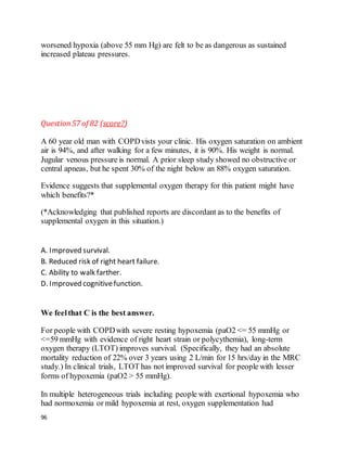 96
worsened hypoxia (above 55 mm Hg) are felt to be as dangerous as sustained
increased plateau pressures.
Question57 of 82 (score?)
A 60 year old man with COPDvists your clinic. His oxygen saturation on ambient
air is 94%, and after walking for a few minutes, it is 90%. His weight is normal.
Jugular venous pressure is normal. A prior sleep study showed no obstructive or
central apneas, but he spent 30% of the night below an 88% oxygen saturation.
Evidence suggests that supplemental oxygen therapy for this patient might have
which benefits?*
(*Acknowledging that published reports are discordant as to the benefits of
supplemental oxygen in this situation.)
A. Improved survival.
B. Reduced risk of right heart failure.
C. Ability to walk farther.
D. Improved cognitivefunction.
We feelthat C is the best answer.
For people with COPDwith severe resting hypoxemia (paO2 <= 55 mmHg or
<=59 mmHg with evidence of right heart strain or polycythemia), long-term
oxygen therapy (LTOT) improves survival. (Specifically, they had an absolute
mortality reduction of 22% over 3 years using 2 L/min for 15 hrs/day in the MRC
study.) In clinical trials, LTOT has not improved survival for people with lesser
forms of hypoxemia (paO2 > 55 mmHg).
In multiple heterogeneous trials including people with exertional hypoxemia who
had normoxemia or mild hypoxemia at rest, oxygen supplementation had
 
