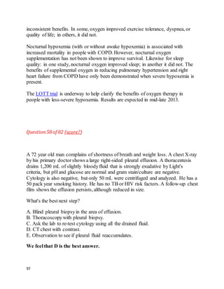 97
inconsistent benefits. In some, oxygen improved exercise tolerance, dyspnea, or
quality of life; in others, it did not.
Nocturnal hypoxemia (with or without awake hypoxemia) is associated with
increased mortality in people with COPD. However, nocturnal oxygen
supplementation has not been shown to improve survival. Likewise for sleep
quality: in one study, nocturnal oxygen improved sleep; in another it did not. The
benefits of supplemental oxygen in reducing pulmonary hypertension and right
heart failure from COPD have only been demonstrated when severe hypoxemia is
present.
The LOTT trial is underway to help clarify the benefits of oxygen therapy in
people with less-severe hypoxemia. Results are expected in mid-late 2013.
Question58 of 82 (score?)
A 72 year old man complains of shortness of breath and weight loss. A chest X-ray
by his primary doctorshows a large right-sided pleural effusion. A thoracentesis
drains 1,200 mL of slightly bloodyfluid that is strongly exudative by Light's
criteria, but pH and glucose are normal and gram stain/culture are negative.
Cytology is also negative, but only 50 mL were centrifuged and analyzed. He has a
50 pack year smoking history. He has no TB or HIV risk factors. A follow-up chest
film shows the effusion persists, although reduced in size.
What's the best next step?
A. Blind pleural biopsyin the area of effusion.
B. Thoracoscopywith pleural biopsy.
C. Ask the lab to re-test cytology using all the drained fluid.
D. CT chest with contrast.
E. Observation to see if pleural fluid reaccumulates.
We feelthat D is the best answer.
 