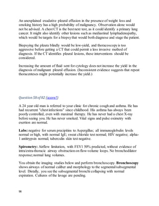 98
An unexplained exudative pleural effusion in the presence of weight loss and
smoking history has a high probability of malignancy. Observation alone would
not be advised. A chest CT is the bestnext test, as it could identify a primary lung
cancer. It might also identify other lesions such as mediastinal lymphadenopathy,
which would be targets for a biopsythat would both diagnose and stage the patient.
Biopsying the pleura blindly would be low-yield, and thoracoscopyis too
aggressive before getting a CT that could permit a less invasive method of
diagnosis. If the CT identifies pleural lesions, these interventions should be
considered.
Increasing the amount of fluid sent for cytology does not increase the yield in the
diagnosis of malignant pleural effusion. (Inconsistent evidence suggests that repeat
thoracenteses might potentially increase the yield.)
Question58 of 82 (score?)
A 24 year old man is referred to your clinic for chronic cough and asthma. He has
had recurrent "chestinfections" since childhood. His asthma has always been
poorly controlled, even with maximal therapy. He has never had a chest X-ray
before seeing you. He has never smoked. Vital signs and pulse oximetry with
exertion are normal.
Labs: negative for serum precipitins to Aspergillus; all immunoglobulin levels
normal or high, with normal IgE; sweat chloride test normal; HIV negative; alpha-
1 antitrypsin normal; tuberculin skin test negative.
Spirometry: Airflow limitation, with FEV1 50% predicted, without evidence of
intra/extra-thoracic airway obstruction on flow-volume loops. No bronchodilator
response;normal lung volumes.
You obtain the imaging studies below and perform bronchoscopy. Bronchoscopy
shows airways of normal caliber and morphology to the segmental/subsegmental
level. Distally, you see the subsegmental bronchi collapsing with normal
expiration. Cultures of the lavage are pending.
 