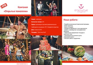 www.marketemotion.ru
Компания
«Открытые технологии»
Наша работа:
▪ Разработка оригинальной тематической программы
▪ Букинг артистов
▪ Букинг площадки
▪ Разработка фирменного стиля мероприятия
▪ Дизайн и производство полиграфической
продукции
▪ Тематическое оформление площадки в
сказочном стиле
▪ Организация выступления группы
«Оранжевый винил»
▪ Контроль работы подрядчиков
Формат: тимбилдинг
Количество человек: 270
Задача: организация спортивно-развлекательного
тимбилдинга в концепции «ОТ в Тридевятом Царстве»
Дата: 2 августа 2013
Площадка: Пэйнтлэнд Клуб
 