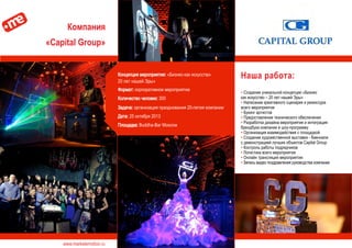 www.marketemotion.ru
Компания
«Capital Group»
Наша работа:
▪ Создание уникальной концепции «Бизнес
как искусство – 20 лет нашей Эры»
▪ Написание креативного сценария и режиссура
всего мероприятия
▪ Букинг артистов
▪ Предоставление технического обеспечения
▪ Разработка дизайна мероприятия и интеграция
брендбука компании в шоу-программу
▪ Организация взаимодействия с площадкой
▪ Создание художественной выставки - биеннале
с демонстрацией лучших объектов Capital Group
▪ Контроль работы подрядчиков
▪ Логистика всего мероприятия
▪ Онлайн трансляция мероприятия
▪ Запись видео поздравления руководства компании
Концепция мероприятия: «Бизнес-как искусство-
20 лет нашей Эры»
Формат: корпоративное мероприятие
Количество человек: 300
Задача: организация празднования 20-летия компании
Дата: 25 октября 2013
Площадка: Buddha-Bar Moscow
 