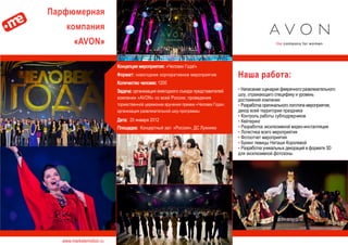 www.marketemotion.ru
Парфюмерная
компания
«AVON»
Наша работа:
▪ Написание сценария фееричного развлекательного
шоу, отражающего специфику и уровень
достижений компании
▪ Разработка оригинального логотипа мероприятия,
декор всей территории праздника
▪ Контроль работы субподрядчиков
▪ Кейтеринг
▪ Разработка эксклюзивной видео-инсталляции
▪ Логистика всего мероприятия
▪ Фотоотчет мероприятия
▪ Букинг певицы Наташи Королевой
▪ Разработка уникальных декораций в формате 3D
для эксклюзивной фотозоны
Концепция мероприятия: «Человек Года!»
Формат: новогоднее корпоративное мероприятие
Количество человек: 1200
Задача: организация ежегодного съезда представителей
компании «AVON» со всей России; проведение
торжественной церемонии вручения премии «Человек Года»;
организация развлекательной шоу-программы
Дата: 20 января 2012
Площадка: Концертный зал «Россия», ДС Лужники
 