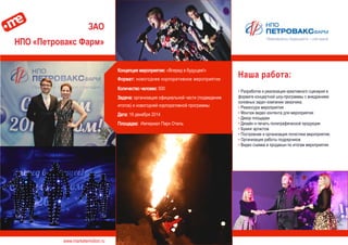 www.marketemotion.ru
ЗАО
НПО «Петровакс Фарм»
Наша работа:
▪ Разработка и реализация креативного сценария в
формате концертной шоу-программы с внедрением
основных задач компании заказчика.
▪ Режиссура мероприятия
▪ Монтаж видео контента для мероприятия
▪ Декор площадки
▪ Дизайн и печать полиграфической продукции
▪ Букинг артистов
▪ Построение и организация логистики мероприятия.
▪ Организация работы подрядчиков
▪ Видео съемка и продакшн по итогам мероприятия
Концепция мероприятия: «Вперед в будущее!»
Формат: новогоднее корпоративное мероприятие
Количество человек: 500
Задача: организация официальной части (подведение
итогов) и новогодней корпоративной программы
Дата: 19 декабря 2014
Площадка: Империал Парк Отель
 