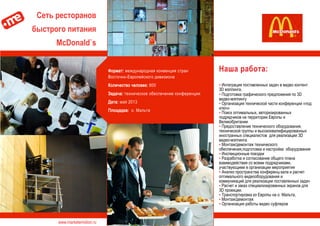 www.marketemotion.ru
Cеть ресторанов
быстрого питания
McDonald`s
Наша работа:
▪ Интеграция поставленных задач в видео контент
3D мэппинга.
▪ Подготовка графического предложения по 3D
видео-мэппингу
▪ Организация технической части конференции «под
ключ»
▪ Поиск оптимальных, авторизированных
подрядчиков на территории Европы и
Великобритании
▪ Предоставление технического оборудования,
технической группы и высококвалифицированных
иностранных специалистов для реализации 3D
видео-мэппинга.
▪ Монтаж/демонтаж технического
обеспечения,подготовка и настройка оборудования
▪ Инспекционные поездки
▪ Разработка и согласование общего плана
взаимодействия со всеми подрядчиками,
участвующими в организации мероприятия
▪ Анализ пространства конференц-зала и расчет
оптимального видеооборудования и
коммуникаций для реализации поставленных задач
▪ Расчет и заказ специализированных экранов для
3D проекции.
▪ Транспортировка из Европы на о. Мальта,
▪ Монтаж/демонтаж
▪ Организация работы видео суфлеров
Формат: международная конвенция стран
Восточно-Европейского дивизиона
Количество человек: 800
Задача: техническое обеспечение конференции
Дата: май 2013
Площадка: о. Мальта
 