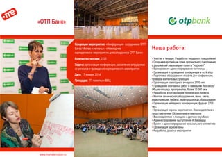 www.marketemotion.ru
«ОТП Банк»
Наша работа:
▪ Участие в тендере. Разработка тендерного предложения
▪ Создание в кратчайшие сроки, оригинального предложения,
с дальнейшей реализацией проекта "под ключ"
▪ Бронирование администрирование гостиницы
▪ Организация и проведение конференция и work shop
▪ Подготовка оборудования и софта для конференции,
проверка контента выступающих
▪ Организация новогоднего вечера на 2700 чел.
▪ Проведение монтажных работ в павильоне "Мосэкспо"
Общая площадь пространства, более 10 000 кв.м
▪ Разработка и согласование технического проекта
▪ Монтаж технического оборудования, звука, света,
видеопроекции, мебели, перегородок и др.оборудования
▪ Организация кейтеринга (конференция, фуршет 2700
чел.)
▪ Организация охраны мероприятия. Взаимодействие с
представителями СБ заказчика и павильона
▪ Взаимодействие с полицией и другими службами
▪ Администрирование выступления И.Хакамады
▪ Букинг и администрирование музыкального коллектива
▪ Организация караоке зоны
▪ Разработка дизайна мероприятия
Концепция мероприятия: «Конференция сотрудников ОТП
Банка Москва и регионы», «Новогоднее
корпоративное мероприятие для сотрудников ОТП Банк»
Количество человек: 2700
Задача: организация конференции, расселение сотрудников
из регионов и проведение корпоративного мероприятия
Дата: 17 января 2014
Площадка: 73 павильон ВВЦ
 