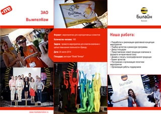 www.marketemotion.ru
ЗАО
ВымпелКом
Наша работа:
▪ Разработка и реализация креативной концепции
мероприятия
▪ Подбор артистов и режиссура программы
▪ Декор площадки
▪ Представление новой продукции компании в
формате интерактивной зоны
▪ Дизайн и печать полиграфической продукции
▪ Букинг артистов
▪ Построение и организация логистики
мероприятия
▪ Организация работы подрядчиков
Формат: мероприятие для корпоративных клиентов
Количество человек: 160
Задача: провести мероприятие для клиетов компании с
целью повышения лояльности к бренду.
Дата: 24 июля 2014
Площадка: ресторан "Shakti Terrace"
 