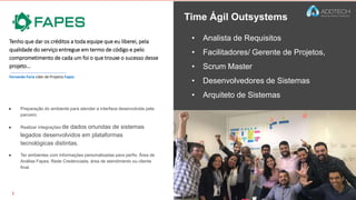 • Analista de Requisitos
• Facilitadores/ Gerente de Projetos,
• Scrum Master
• Desenvolvedores de Sistemas
• Arquiteto de Sistemas
Time Ágil Outsystems
Tenho que dar os créditos a toda equipe que eu liberei, pela
qualidade do serviço entregue em termo de código e pelo
comprometimento de cada um foi o que trouxe o sucesso desse
projeto...
● Preparação do ambiente para atender a interface desenvolvida pela
parceiro
● Realizar integrações de dados oriundas de sistemas
legados desenvolvidos em plataformas
tecnológicas distintas.
● Ter ambientes com informações personalizadas para perfis: Área de
Análise Fapes, Rede Credenciada, área de atendimento ou cliente
final.
Fernando Faria Líder de Projetos Fapes
 