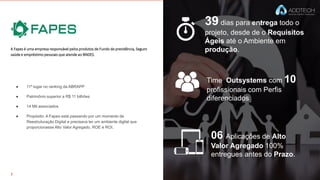 39 dias para entrega todo o
projeto, desde de o Requisitos
Ágeis até o Ambiente em
produção.
Time Outsystems com 10
profissionais com Perfis
diferenciados
06 Aplicações de Alto
Valor Agregado 100%
entregues antes do Prazo.
A Fapes é uma empresa responsável pelos produtos de Fundo de previdência, Seguro
saúde e empréstimo pessoais que atende ao BNDES.
● 11º lugar no ranking da ABRAPP
● Patrimônio superior a R$ 11 bilhões
● 14 Mil associados
● Propósito: A Fapes está passando por um momento de
Reestruturação Digital e precisava ter um ambiente digital que
proporcionasse Alto Valor Agregado, ROE e ROI.
 