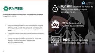 4,7 mil acessos ao Portal de
Serviços nas duas primeiras
semanas no ar.
25% Redução dos
Custos de Atendimento
100% de rastreabilidade
da solicitações dos Cliente.
O maior desafio não era só Tecnológico, preparar para implantação da interface e as
integrações entre sistemas. .
● Utilização a metodologia AddTech para levantamento de requisitos
ágeis com Design Thinking, para compreender profundamente as
necessidades e priorizar as entregas de maior valor para primeira
versão.
● Preparação do ambiente para atender a interface desenvolvida pela
parceiro
● Realizar integrações de dados oriundas de sistemas
legados desenvolvidos em plataformas
tecnológicas distintas.
 