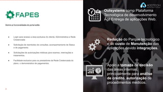 Outsystems como Plataforma
Tecnológica de desenvolvimento
Ágil Entrega de aplicações Web.
Redução do Parque tecnológico
e do custo de Manutenção das
aplicações devido integrações.
Apoio a tomada de decisão
das áreas internas,
principalmente para análise
de crédito, autorização de
procedimentos médicos.
Dentre as funcionalidades do portal estão:
● Login para acesso a área exclusiva do cliente, Administrativa e Rede
Credenciada
● Solicitação de reembolso de consultas, acompanhamento de Status
e de pagamento
● Solicitações de autorizações médicas para exames, internações e
tratamentos.
● Facilidade exclusiva para os prestadores da Rede Credenciada do
plano, o demonstrativo de pagamentos.
 
