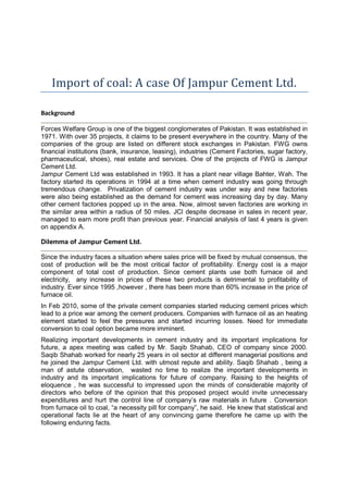 Import of coal: A case Of Jampur Cement Ltd.
Background
Forces Welfare Group is one of the biggest conglomerates of Pakistan. It was established in
1971. With over 35 projects, it claims to be present everywhere in the country. Many of the
companies of the group are listed on different stock exchanges in Pakistan. FWG owns
financial institutions (bank, insurance, leasing), industries (Cement Factories, sugar factory,
pharmaceutical, shoes), real estate and services. One of the projects of FWG is Jampur
Cement Ltd.
Jampur Cement Ltd was established in 1993. It has a plant near village Bahter, Wah. The
factory started its operations in 1994 at a time when cement industry was going through
tremendous change. Privatization of cement industry was under way and new factories
were also being established as the demand for cement was increasing day by day. Many
other cement factories popped up in the area. Now, almost seven factories are working in
the similar area within a radius of 50 miles. JCl despite decrease in sales in recent year,
managed to earn more profit than previous year. Financial analysis of last 4 years is given
on appendix A.
Dilemma of Jampur Cement Ltd.
Since the industry faces a situation where sales price will be fixed by mutual consensus, the
cost of production will be the most critical factor of profitability. Energy cost is a major
component of total cost of production. Since cement plants use both furnace oil and
electricity, any increase in prices of these two products is detrimental to profitability of
industry. Ever since 1995 ,however , there has been more than 60% increase in the price of
furnace oil.
In Feb 2010, some of the private cement companies started reducing cement prices which
lead to a price war among the cement producers. Companies with furnace oil as an heating
element started to feel the pressures and started incurring losses. Need for immediate
conversion to coal option became more imminent.
Realizing important developments in cement industry and its important implications for
future, a apex meeting was called by Mr. Saqib Shahab, CEO of company since 2000.
Saqib Shahab worked for nearly 25 years in oil sector at different managerial positions and
he joined the Jampur Cement Ltd. with utmost repute and ability. Saqib Shahab , being a
man of astute observation, wasted no time to realize the important developments in
industry and its important implications for future of company. Raising to the heights of
eloquence , he was successful to impressed upon the minds of considerable majority of
directors who before of the opinion that this proposed project would invite unnecessary
expenditures and hurt the control line of company’s raw materials in future . Conversion
from furnace oil to coal, “a necessity pill for company”, he said. He knew that statistical and
operational facts lie at the heart of any convincing game therefore he came up with the
following enduring facts.
 