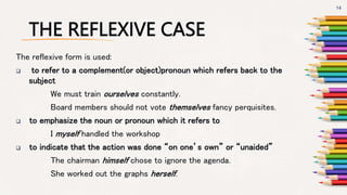 THE REFLEXIVE CASE
The reflexive form is used:
 to refer to a complement(or object)pronoun which refers back to the
subject
We must train ourselves constantly.
Board members should not vote themselves fancy perquisites.
 to emphasize the noun or pronoun which it refers to
I myself handled the workshop
 to indicate that the action was done “on one’s own” or “unaided”
The chairman himself chose to ignore the agenda.
She worked out the graphs herself.
14
 