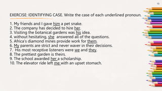 EXERCISE: IDENTIFYING CASE. Write the case of each underlined pronoun.
1. My friends and I gave him a pet snake.
2. The company has decided to hire her.
3. Visiting the botanical gardens was his idea.
4. without hesitating, she answered all of the questions.
5. Africa’s diamond mines provide work for them.
6. My parents are strict and never waver in their decisions.
7. His most receptive listeners were we and they.
8. The prettiest garden is theirs.
9. The school awarded her a scholarship.
10. The elevator ride left me with an upset stomach.
15
 