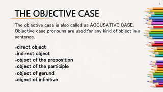 THE OBJECTIVE CASE
direct object
indirect object
object of the preposition
object of the participle
object of gerund
object of infinitive
The objective case is also called as ACCUSATIVE CASE.
Objective case pronouns are used for any kind of object in a
sentence.
6
 