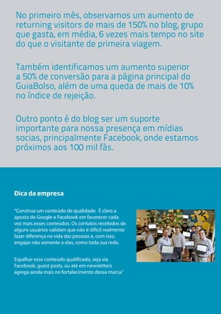 No primeiro mês, observamos um aumento de
returning visitors de mais de 150% no blog, grupo
que gasta, em média, 6 vezes mais tempo no site
do que o visitante de primeira viagem.
Também identificamos um aumento superior
a 50% de conversão para a página principal do
GuiaBolso, além de uma queda de mais de 10%
no índice de rejeição.
Outro ponto é do blog ser um suporte
importante para nossa presença em mídias
socias, principalmente Facebook, onde estamos
próximos aos 100 mil fãs.

Dica da empresa
“Construa um conteúdo de qualidade. É claro a
aposta de Google e Facebook em favorecer cada
vez mais esses conteúdos. Os contatos recebidos de
alguns usuários validam que não é difícil realmente
fazer diferença na vida das pessoas e, com isso,
engajar não somente a elas, como toda sua rede.
Espalhar esse conteúdo qualificado, seja via
Facebook, guest posts, ou até em newsletters
agrega ainda mais no fortalecimento dessa marca.”

 