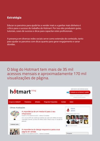 Estratégia
Educar os parceiros para ajudá-los a vender mais e a ganhar mais dinheiro é
crítico para o sucesso do trabalho do Hotmart. Por isso eles produzem guias,
tutoriais, cases de sucesso e dicas para capacitar estes profissionais.
A presença em diversas redes sociais serve como extensão do conteúdo, tanto
para ajudar os parceiros com dicas quanto para gerar engajamento e sanar
dúvidas.

O blog do Hotmart tem mais de 35 mil
acessos mensais e aproximadamente 170 mil
visualizações de página.

 