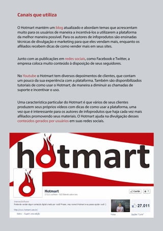 Canais que utiliza
O Hotmart mantém um blog atualizado e abordam temas que acrescentam
muito para os usuários de maneira a incentivá-los a utilizarem a plataforma
da melhor maneira possível. Para os autores de infoprodutos são ensinadas
técnicas de divulgação e marketing para que eles vendam mais, enquanto os
afiliados recebem dicas de como vender mais em seus sites.
Junto com as publicações em redes sociais, como Facebook e Twitter, a
empresa coloca muito conteúdo à disposição de seus seguidores.
No Youtube o Hotmart tem diversos depoimentos de clientes, que contam
um pouco da sua experiência com a plataforma. Também são disponibilizados
tutoriais de como usar o Hotmart, de maneira a diminuir as chamadas de
suporte e incentivar o uso.
Uma característica particular do Hotmart é que vários de seus clientes
produzem seus próprios vídeos com dicas de como usar a plataforma, uma
vez que é interessante para os autores de infoprodutos que haja cada vez mais
afiliados promovendo seus materiais. O Hotmart ajuda na divulgação desses
conteúdos gerados por usuários em suas redes sociais.

 