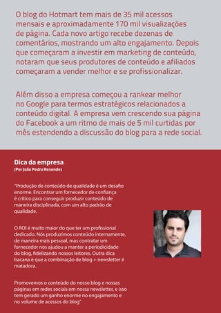 O blog do Hotmart tem mais de 35 mil acessos
mensais e aproximadamente 170 mil visualizações
de página. Cada novo artigo recebe dezenas de
comentários, mostrando um alto engajamento. Depois
que começaram a investir em marketing de conteúdo,
notaram que seus produtores de conteúdo e afiliados
começaram a vender melhor e se profissionalizar.
Além disso a empresa começou a rankear melhor
no Google para termos estratégicos relacionados a
conteúdo digital. A empresa vem crescendo sua página
do Facebook a um ritmo de mais de 5 mil curtidas por
mês estendendo a discussão do blog para a rede social.

Dica da empresa
(Por João Pedro Resende)

“Produção de conteúdo de qualidade é um desafio
enorme. Encontrar um fornecedor de confiança
é crítico para conseguir produzir conteúdo de
maneira disciplinada, com um alto padrão de
qualidade.
O ROI é muito maior do que ter um profissional
dedicado. Nós produzimos conteúdo internamente,
de maneira mais pessoal, mas contratar um
fornecedor nos ajudou a manter a periodicidade
do blog, fidelizando nossos leitores. Outra dica
bacana é que a combinação de blog + newsletter é
matadora.
Promovemos o conteúdo do nosso blog e nossas
páginas em redes sociais em nossa newsletter, e isso
tem gerado um ganho enorme no engajamento e
no volume de acessos do blog”

 