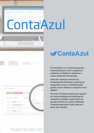 ContaAzul

O ContaAzul é um sistema de gestão
empresarial para micro e pequenas
empresas. O objetivo é ajudá-las a
crescer de forma estruturada.
Antes de começar a investir em
marketing de conteúdo a empresa se
perguntou: como o conteúdo pode
ajudar nossos clientes a crescerem mais
rápido?
Por isso o ContaAzul optou por apostar
em uma estratégia de marketing de
conteúdo completa, explorando um
grande número de canais, utilizando
conteúdo para gerar leads, educar e
atrair seus clientes.

 