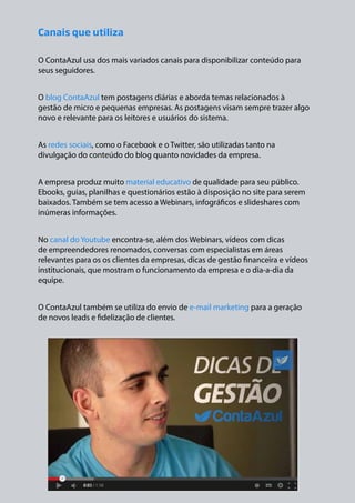 Canais que utiliza
O ContaAzul usa dos mais variados canais para disponibilizar conteúdo para
seus seguidores.
O blog ContaAzul tem postagens diárias e aborda temas relacionados à
gestão de micro e pequenas empresas. As postagens visam sempre trazer algo
novo e relevante para os leitores e usuários do sistema.
As redes sociais, como o Facebook e o Twitter, são utilizadas tanto na
divulgação do conteúdo do blog quanto novidades da empresa.
A empresa produz muito material educativo de qualidade para seu público.
Ebooks, guias, planilhas e questionários estão à disposição no site para serem
baixados. Também se tem acesso a Webinars, infográficos e slideshares com
inúmeras informações.
No canal do Youtube encontra-se, além dos Webinars, vídeos com dicas
de empreendedores renomados, conversas com especialistas em áreas
relevantes para os os clientes da empresas, dicas de gestão financeira e vídeos
institucionais, que mostram o funcionamento da empresa e o dia-a-dia da
equipe.
O ContaAzul também se utiliza do envio de e-mail marketing para a geração
de novos leads e fidelização de clientes.

 