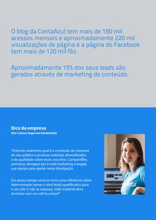 O blog da ContaAzul tem mais de 150 mil
acessos mensais e aproximadamente 220 mil
visualizações de página e a página do Facebook
tem mais de 120 mil fãs.
Aproximadamente 15% dos seus leads são
gerados através de marketing de conteúdo.

Dica da empresa
(Por Larissa Segui von Hartenthal)

“Entenda realmente qual é o conteúdo de interesse
do seu público e produza materiais diversificados
e de qualidade sobre esses assuntos. Compartilhe,
promova, divulgue por e-mail marketing e engaje
sua equipe para ajudar nessa divulgação.
Em pouco tempo você se torna uma referência sobre
determinados temas e trará leads qualificados para
o seu site. E não se esqueça, todo material deve
terminar com um call to action!”

 