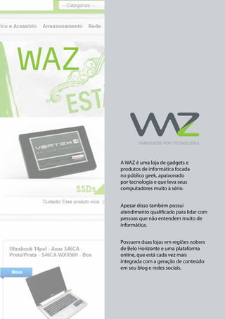 WAZ

A WAZ é uma loja de gadgets e
produtos de informática focada
no público geek, apaixonado
por tecnologia e que leva seus
computadores muito à sério.
Apesar disso também possui
atendimento qualificado para lidar com
pessoas que não entendem muito de
informática.
Possuem duas lojas em regiões nobres
de Belo Horizonte e uma plataforma
online, que está cada vez mais
integrada com a geração de conteúdo
em seu blog e redes sociais.

 