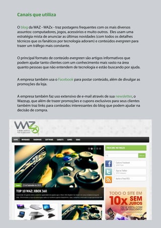 Canais que utiliza
O blog da WAZ - WAZx - traz postagens frequentes com os mais diversos
assuntos: computadores, jogos, acessórios e muito outros. Eles usam uma
estratégia mista de anunciar as últimas novidades (com todos os detalhes
técnicos que os fanáticos por tecnologia adoram) e conteúdos evergreen para
trazer um tráfego mais constante.
O principal formato de conteúdo evergreen são artigos informativos que
podem ajudar tanto clientes com um conhecimento mais vasto na área
quanto pessoas que não entendem de tecnologia e estão buscando por ajuda.
A empresa também usa o Facebook para postar conteúdo, além de divulgar as
promoções da loja.
A empresa também faz uso extensivo de e-mail através de sua newsletter, o
Wazzup, que além de trazer promoções e cupons exclusivos para seus clientes
também traz links para conteúdos interessantes do blog que podem ajudar na
decisão de compra.

 