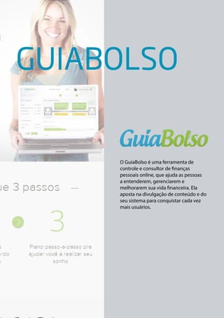 GUIABOLSO 
O GuiaBolso é uma ferramenta de 
controle e consultor de finanças 
pessoais online, que ajuda as pessoas 
a entenderem, gerenciarem e 
melhorarem sua vida financeira. Ela 
aposta na divulgação de conteúdo e do 
seu sistema para conquistar cada vez 
mais usuários. 
 
