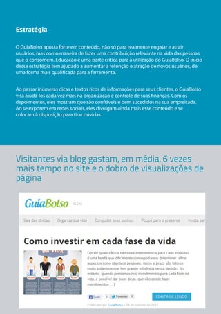 Estratégia 
O GuiaBolso aposta forte em conteúdo, não só para realmente engajar e atrair 
usuários, mas como maneira de fazer uma contribuição relevante na vida das pessoas 
que o consomem. Educação é uma parte crítica para a utilização do GuiaBolso. O início 
dessa estratégia tem ajudado a aumentar a retenção e atração de novos usuários, de 
uma forma mais qualificada para a ferramenta. 
Ao passar inúmeras dicas e textos ricos de informações para seus clientes, o GuiaBolso 
visa ajudá-los cada vez mais na organização e controle de suas finanças. Com os 
depoimentos, eles mostram que são confiáveis e bem sucedidos na sua empreitada. 
Ao se exporem em redes sociais, eles divulgam ainda mais esse conteúdo e se 
colocam à disposição para tirar dúvidas. 
Visitantes via blog gastam, em média, 6 vezes 
mais tempo no site e o dobro de visualizações de 
página 
 