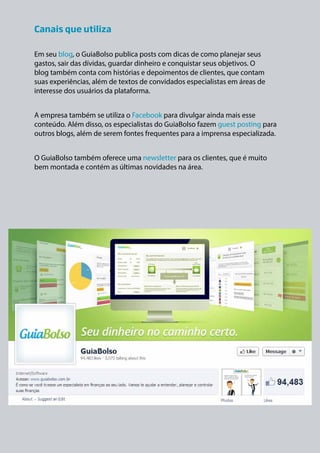 Canais que utiliza 
Em seu blog, o GuiaBolso publica posts com dicas de como planejar seus 
gastos, sair das dívidas, guardar dinheiro e conquistar seus objetivos. O 
blog também conta com histórias e depoimentos de clientes, que contam 
suas experiências, além de textos de convidados especialistas em áreas de 
interesse dos usuários da plataforma. 
A empresa também se utiliza o Facebook para divulgar ainda mais esse 
conteúdo. Além disso, os especialistas do GuiaBolso fazem guest posting para 
outros blogs, além de serem fontes frequentes para a imprensa especializada. 
O GuiaBolso também oferece uma newsletter para os clientes, que é muito 
bem montada e contém as últimas novidades na área. 
 