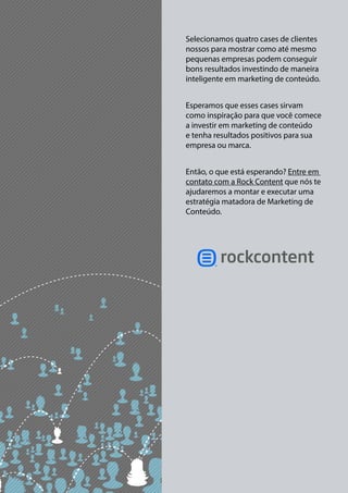 Selecionamos quatro cases de clientes 
nossos para mostrar como até mesmo 
pequenas empresas podem conseguir 
bons resultados investindo de maneira 
inteligente em marketing de conteúdo. 
Esperamos que esses cases sirvam 
como inspiração para que você comece 
a investir em marketing de conteúdo 
e tenha resultados positivos para sua 
empresa ou marca. 
Então, o que está esperando? Entre em 
contato com a Rock Content que nós te 
ajudaremos a montar e executar uma 
estratégia matadora de Marketing de 
Conteúdo. 

