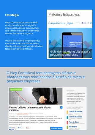 Estratégia 
Hoje o ContaAzul produz conteúdo 
de alta qualidade sobre negócios, 
empreendedorismo e dicas diversas 
com um único objetivo: ajudar PMEs a 
desenvolverem seus negócios. 
O canal principal é o blog corporativo, 
mas também são produzidos vídeos, 
ebooks, e diversos outros materiais ricos 
focados em geração de leads. 
O blog ContaAzul tem postagens diárias e 
aborda temas relacionados à gestão de micro e 
pequenas empresas. 
 