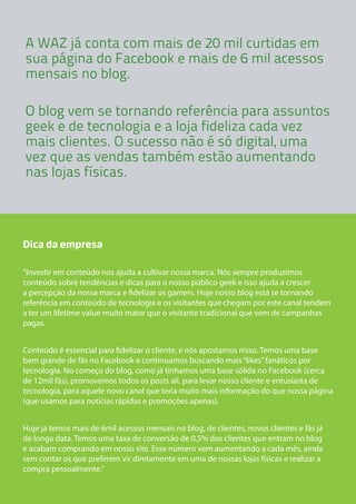 A WAZ já conta com mais de 20 mil curtidas em 
sua página do Facebook e mais de 6 mil acessos 
mensais no blog. 
O blog vem se tornando referência para assuntos 
geek e de tecnologia e a loja fideliza cada vez 
mais clientes. O sucesso não é só digital, uma 
vez que as vendas também estão aumentando 
nas lojas físicas. 
Dica da empresa 
“Investir em conteúdo nos ajuda a cultivar nossa marca. Nós sempre produzimos 
conteúdo sobre tendências e dicas para o nosso público geek e isso ajuda a crescer 
a percepção da nossa marca e fidelizar os gamers. Hoje nosso blog está se tornando 
referência em conteúdo de tecnologia e os visitantes que chegam por este canal tendem 
a ter um lifetime value muito maior que o visitante tradicional que vem de campanhas 
pagas. 
Conteúdo é essencial para fidelizar o cliente, e nós apostamos nisso. Temos uma base 
bem grande de fãs no Facebook e continuamos buscando mais “likes” fanáticos por 
tecnologia. No começo do blog, como já tinhamos uma base sólida no Facebook (cerca 
de 12mil fãs), promovemos todos os posts ali, para levar nosso cliente e entusiasta de 
tecnologia, para aquele novo canal que teria muito mais informação do que nossa página 
(que usamos para notícias rápidas e promoções apenas). 
Hoje já temos mais de 6mil acessos mensais no blog, de clientes, novos clientes e fãs já 
de longa data. Temos uma taxa de conversão de 0,5% dos clientes que entram no blog 
e acabam comprando em nosso site. Esse número vem aumentando a cada mês, ainda 
sem contar os que preferem vir diretamente em uma de nossas lojas físicas e realizar a 
compra pessoalmente.” 
 