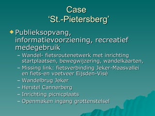 Case   ‘St.-Pietersberg’ Publieksopvang, informatievoorziening, recreatief medegebruik Wandel- fietsroutenetwerk met inrichting startplaatsen, bewegwijzering, wandelkaarten, Missing link: fietsverbinding Jeker-Maasvallei en fiets-en voetveer Eijsden-Visé Wandelbrug Jeker Herstel Cannerberg Inrichting picnicplaats Openmaken ingang grottenstelsel 