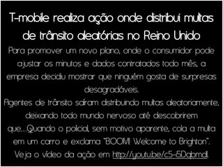 T-mobile realiza ação onde distribui multas
   de trânsito aleatórias no Reino Unido
 Para promover um novo plano, onde o consumidor pode
    ajustar os minutos e dados contratados todo mês, a
 empresa decidiu mostrar que ninguém gosta de surpresas
                       desagradáveis.
Agentes de trânsito saíram distribuindo multas aleatoriamente,
      deixando todo mundo nervoso até descobrirem
 que…Quando o policial, sem motivo aparente, cola a multa
  em um carro e exclama “BOOM! Welcome to Brighton”.
   Veja o vídeo da ação em http://youtu.be/c5-i5DqbmdI.
 