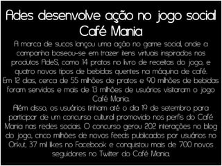 Ades desenvolve ação no jogo social
           Café Mania
    A marca de sucos lançou uma ação no game social, onde a
     campanha baseou-se em trazer itens virtuais inspirados nos
   produtos AdeS, como 14 pratos no livro de receitas do jogo, e
    quatro novos tipos de bebidas quentes na máquina de café.
Em 12 dias, cerca de 55 milhões de pratos e 90 milhões de bebidas
 foram servidos e mais de 13 milhões de usuários visitaram o jogo
                              Café Mania.
   Além disso, os usuários tinham até o dia 19 de setembro para
  participar de um concurso cultural promovido nos perfis do Café
 Mania nas redes sociais. O concurso gerou 202 interações no blog
 do jogo, cinco milhões de novos feeds publicados por usuários no
  Orkut, 37 mil likes no Facebook e conquistou mais de 700 novos
                  seguidores no Twitter do Café Mania.
 