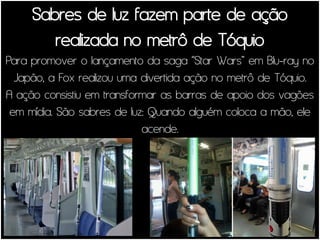 Sabres de luz fazem parte de ação
        realizada no metrô de Tóquio
Para promover o lançamento da saga “Star Wars” em Blu-ray no
  Japão, a Fox realizou uma divertida ação no metrô de Tóquio.
A ação consistiu em transformar as barras de apoio dos vagões
 em mídia. São sabres de luz: Quando alguém coloca a mão, ele
                            acende.
 