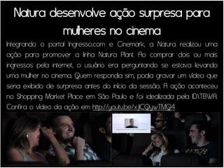 Natura desenvolve ação surpresa para
           mulheres no cinema
Integrando o portal Ingresso.com e Cinemark, a Natura realizou uma
ação para promover a linha Natura Plant. Ao comprar dois ou mais
ingressos pela internet, o usuário era perguntando se estava levando
uma mulher no cinema. Quem respondia sim, podia gravar um vídeo que
seria exibido de surpresa antes do início da sessão. A ação aconteceu
no Shopping Market Place em São Paulo e foi idealizada pela IDTBWA.
Confira o vídeo da ação em http://youtu.be/xjICQywTMQ4
 