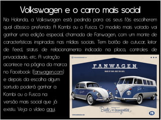 Volkswagen e o carro mais social
Na Holanda, a Volkswagen está pedindo para os seus fãs escolherem
qual clássico preferido: A Kombi ou o Fusca. O modelo mais votado vai
ganhar uma edição especial, chamada de Fanwagen, com um monte de
características inspiradas nas mídias sociais. Tem botão de cutucar, leitor
de feed, status de relacionamento indicado na placa, controles de
privacidade, etc. A votação
acontece na página da marca
no Facebook (fanwagen.com)
e depois da escolha algum
sortudo poderá ganhar a
Kombi ou o Fusca na
versão mais social que já
existiu. Veja o vídeo aqui.
 