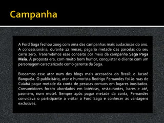 A Ford Saga fechou 2009 com uma das campanhas mais audaciosas do ano.
A concessionária, durante 12 meses, pagaria metade das parcelas do seu
carro zero. Transmitimos esse conceito por meio da campanha Saga Paga
Meia. A proposta era, com muito bom humor, conquistar o cliente com um
personagem caracterizado como gerente da Saga.

Buscamos esse ator num dos blogs mais acessados do Brasil: o Jacaré
Banguela. O publicitário, ator e humorista Rodrigo Fernandes foi às ruas de
Cuiabá pagar metade da conta de pessoas comuns em lugares inusitados.
Consumidores foram abordados em lotéricas, restaurantes, bares e até,
pasmem, num motel. Sempre após pagar metade da conta, Fernandes
convidava o participante a visitar a Ford Saga e conhecer as vantagens
exclusivas.
 
