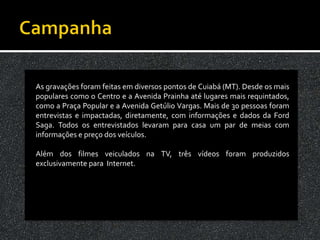 As gravações foram feitas em diversos pontos de Cuiabá (MT). Desde os mais
populares como o Centro e a Avenida Prainha até lugares mais requintados,
como a Praça Popular e a Avenida Getúlio Vargas. Mais de 30 pessoas foram
entrevistas e impactadas, diretamente, com informações e dados da Ford
Saga. Todos os entrevistados levaram para casa um par de meias com
informações e preço dos veículos.

Além dos filmes veiculados na TV, três vídeos foram produzidos
exclusivamente para Internet.
 