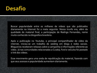 Buscar popularidade entre os milhares de vídeos que são publicados
diariamente na Internet foi a meta seguinte. Nosso trunfo era, além da
qualidade do material final, a participação de Rodrigo Fernandes, nome
muito conhecido na blogosfera brasileira.

Após a publicação no Youtube, o principal compartilhador de vídeo da
internet, iniciou-se um trabalho de seeding em blogs e redes sociais.
Blogueiros receberam releases sobre a campanha e informações referente ao
vídeo. Já nas comunidades relacionadas a Cuiabá, Ford e veículos foi postado
o link dos vídeos.

Esse movimento gera uma onda de republicação do material, fazendo com
que seus acessos e popularidade aumentem diariamente.
 