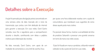 A ação foi pensada para divulgação prévia concentrada em
uma semana antes da data marcada até o início da
transmissão, que contou com link dedicado de internet
para garantir a execução. Em suas redes, Carol Castro
convidou seus fãs e seguidores para a acompanharem
durante o desafio, contribuindo com ideias e palpites
criativos para elaboração das receitas.
Na data marcada, Carol Castro, com apoio de um
mediador de comentários e uma chef de cozinha, ficou
por quase uma hora elaborando receitas com a ajuda de
consumidores, que mandavam suas sugestões de como
deixar aquele prato mais criativo.
Foi possível, dessa forma, mostrar a versatilidade da linha
de produtos Salsaretti e provocar uma grande conversa
em torno da marca nas redes sociais.
O pós foi focado em marca e produtos, utilizando material
coletado no dia e posts de Carol em suas redes.
 