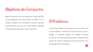 A marca havia ficado muito tempo sem se comunicar com
os consumidores e ainda tinha receio de como se daria o
diálogo no ambiente digital. Em paralelo, precisava
comunicar sua linha produtos gourmet e o lançamento do
Extrato de Tomate, mercado de muito concorrentes com
participação bem estabelecida.
Depois de retomar sua comunicação em meados de 2015,
a marca Salsaretti tinha como desafio, em 2016, firmar o
conceito “Desperte sua criatividade na cozinha”, gerando
reconhecimento de marca com modernidade e expondo
uma gama de produtos para o consumidor final.
 