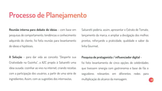 Reunião interna para debate de ideias - com base em
pesquisas de comportamento, tendências e conhecimento
adquirido do cliente, foi feita reunião para levantamento
de ideias e hipóteses.
A Solução - para dar vida ao conceito “Desperte sua
Criatividade na Cozinha”, a A2C propôs à Salsaretti uma
ideia ousada: cozinhar ao vivo na internet, criando receitas
com a participação dos usuários, a partir de uma série de
ingredientes. Assim, com as sugestões dos internautas,
Salsaretti poderia, assim, apresentar o Extrato de Tomate,
lançamento da marca, e ampliar a divulgação dos molhos
prontos, reforçando a praticidade, qualidade e sabor da
linha Gourmet.
Pesquisa de protagonista / influenciador digital –
foi feito levantamento de cinco opções de celebridades
que tivessem sinergia com gastronomia e base de fãs e
seguidores relevantes em diferentes redes para
multiplicação do alcance da mensagem.
 