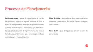Escolha de canais - apesar da rápida adesão do Live do
Facebook vista a partir do segundo semestre de 2016, à
época do planejamento o Periscope se apresentava como
a melhor alternativa para a execução da ação. Além disso,
havia a vontade do cliente de experimentar outras redes e
formatos, o que não impediu que a comunicação contasse
com Instagram e Facebook também.
Plano de Mídia - otimização de verba para impacto em
diferentes canais digitais (Facebook, Twitter, Instagram,
Sites e Portais)
Plano de PR - para divulgação da ação em veículos de
comunicação
 