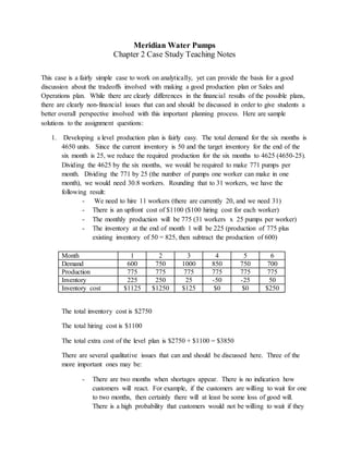 Meridian Water Pumps
Chapter 2 Case Study Teaching Notes
This case is a fairly simple case to work on analytically, yet can provide the basis for a good
discussion about the tradeoffs involved with making a good production plan or Sales and
Operations plan. While there are clearly differences in the financial results of the possible plans,
there are clearly non-financial issues that can and should be discussed in order to give students a
better overall perspective involved with this important planning process. Here are sample
solutions to the assignment questions:
1. Developing a level production plan is fairly easy. The total demand for the six months is
4650 units. Since the current inventory is 50 and the target inventory for the end of the
six month is 25, we reduce the required production for the six months to 4625 (4650-25).
Dividing the 4625 by the six months, we would be required to make 771 pumps per
month. Dividing the 771 by 25 (the number of pumps one worker can make in one
month), we would need 30.8 workers. Rounding that to 31 workers, we have the
following result:
- We need to hire 11 workers (there are currently 20, and we need 31)
- There is an upfront cost of $1100 ($100 hiring cost for each worker)
- The monthly production will be 775 (31 workers x 25 pumps per worker)
- The inventory at the end of month 1 will be 225 (production of 775 plus
existing inventory of 50 = 825, then subtract the production of 600)
Month 1 2 3 4 5 6
Demand 600 750 1000 850 750 700
Production 775 775 775 775 775 775
Inventory 225 250 25 -50 -25 50
Inventory cost $1125 $1250 $125 $0 $0 $250
The total inventory cost is $2750
The total hiring cost is $1100
The total extra cost of the level plan is $2750 + $1100 = $3850
There are several qualitative issues that can and should be discussed here. Three of the
more important ones may be:
- There are two months when shortages appear. There is no indication how
customers will react. For example, if the customers are willing to wait for one
to two months, then certainly there will at least be some loss of good will.
There is a high probability that customers would not be willing to wait if they
 