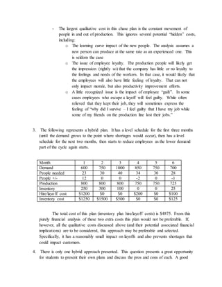 - The largest qualitative cost in this chase plan is the constant movement of
people in and out of production. This ignores several potential “hidden” costs,
including:
o The learning curve impact of the new people. The analysis assumes a
new person can produce at the same rate as an experienced one. This
is seldom the case
o The issue of employee loyalty. The production people will likely get
the impression (rightly so) that the company has little or no loyalty to
the feelings and needs of the workers. In that case, it would likely that
the employees will also have little feeling of loyalty. That can not
only impact morale, but also productivity improvement efforts.
o A little recognized issue is the impact of employee “guilt”. In some
cases employees who escape a layoff will feel guilty. While often
relieved that they kept their job, they will sometimes express the
feeling of “why did I survive – I feel guilty that I have my job while
some of my friends on the production line lost their jobs.”
3. The following represents a hybrid plan. It has a level schedule for the first three months
(until the demand grows to the point where shortages would occur), then has a level
schedule for the next two months, then starts to reduce employees as the lower demand
part of the cycle again starts.
Month 1 2 3 4 5 6
Demand 600 750 1000 850 750 700
People needed 23 30 40 34 30 28
People +/- 12 0 0 -2 0 -1
Production 800 800 800 750 750 725
Inventory 250 300 100 0 0 25
Hire/layoff cost $1200 $0 $0 $200 $0 $100
Inventory cost $1250 $1500 $500 $0 $0 $125
The total cost of this plan (inventory plus hire/layoff costs) is $4875. From this
purely financial analysis of these two extra costs this plan would not be preferable. If,
however, all the qualitative costs discussed above (and their potential associated financial
implications) are to be considered, this approach may be preferable and selected.
Specifically, it has a reasonably small impact on layoffs and also prevents shortages that
could impact customers.
4. There is only one hybrid approach presented. This question presents a great opportunity
for students to present their own plans and discuss the pros and cons of each. A good
 